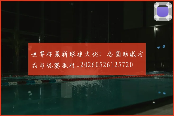 世界杯最新球迷文化：各国助威方式与观赛派对_20260526125720