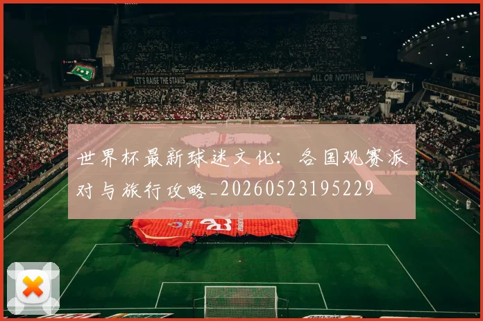 世界杯最新球迷文化：各国观赛派对与旅行攻略_20260523195229