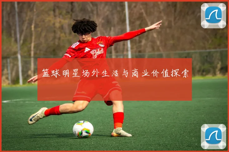 篮球明星场外生活与商业价值探索
