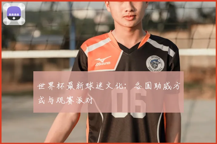 世界杯最新球迷文化:各国助威方式与观赛派对
