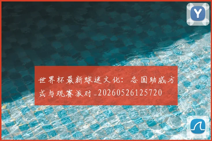 世界杯最新球迷文化:各国助威方式与观赛派对_20260526125720