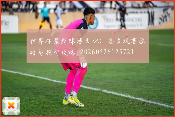 世界杯最新球迷文化：各国观赛派对与旅行攻略_20260526125721