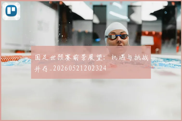 国足世预赛前景展望：机遇与挑战并存_20260521202324