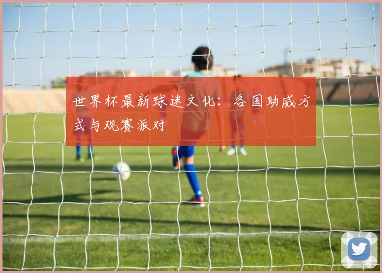 世界杯最新球迷文化:各国助威方式与观赛派对