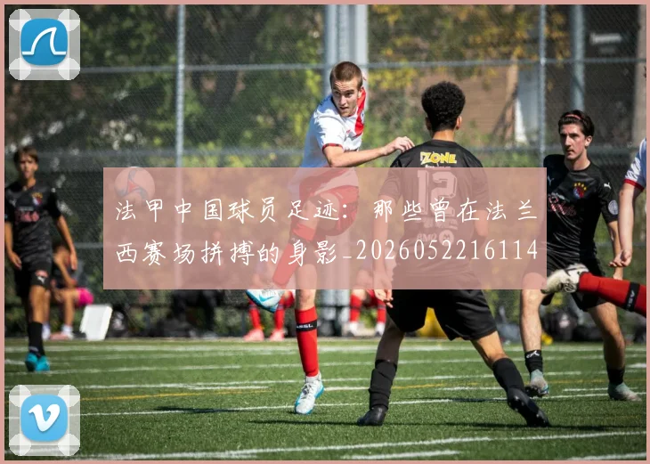 法甲中国球员足迹:那些曾在法兰西赛场拼搏的身影_20260522161146